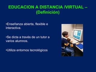 EDUCACION A DISTANCIA /VIRTUAL – 
(Definición) 
•Enseñanza abierta, flexible e 
interactiva. 
•Se dicta a través de un tutor a 
varios alumnos. 
•Utiliza entornos tecnológicos 
 