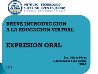 BREVE INTRODUCCION  A LA EDUCACION VIRTUAL EXPRESION ORAL Lic. Óliver Pérez Coordinador Sede Manta ITSLA 2011 