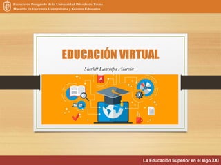 EDUCACIÓN VIRTUAL
Scarlett Lanchipa Alarcón
Escuela de Postgrado de la Universidad Privada de Tacna
Maestría en Docencia Universitaria y Gestión Educativa
La Educación Superior en el sigo XXI
 