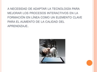A NECESIDAD DE ADAPTAR LA TECNOLOGÍA PARA
MEJORAR LOS PROCESOS INTERACTIVOS EN LA
FORMACIÓN EN LÍNEA COMO UN ELEMENTO CLAVE
PARA EL AUMENTO DE LA CALIDAD DEL
APRENDIZAJE.
 