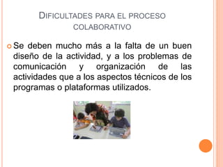 DIFICULTADES PARA EL PROCESO
COLABORATIVO
 Se deben mucho más a la falta de un buen
diseño de la actividad, y a los problemas de
comunicación y organización de las
actividades que a los aspectos técnicos de los
programas o plataformas utilizados.
 