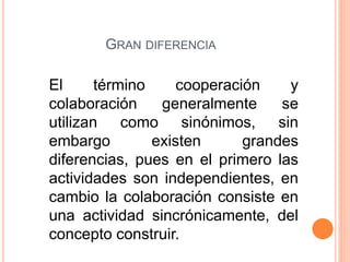 El término cooperación y
colaboración generalmente se
utilizan como sinónimos, sin
embargo existen grandes
diferencias, pues en el primero las
actividades son independientes, en
cambio la colaboración consiste en
una actividad sincrónicamente, del
concepto construir.
GRAN DIFERENCIA
 
