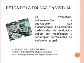 La evaluación,
autoevaluación y
coevaluación son
fundamentales. Los sistemas
tradicionales de evaluación
deben ser modificados y
contemplar herramientas de
evaluación grupal.
RETOS DE LA EDUCACIÓN VIRTUAL
ELABORADO POR: JORGE FERNÁNDEZ
TWITER JORGE FERNANDEZ @jabelfernandez0
BLOG http://jorge-fernandez-snte.blogspot.mx/2015/02/un
 