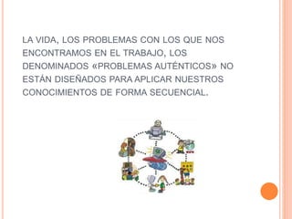 LA VIDA, LOS PROBLEMAS CON LOS QUE NOS
ENCONTRAMOS EN EL TRABAJO, LOS
DENOMINADOS «PROBLEMAS AUTÉNTICOS» NO
ESTÁN DISEÑADOS PARA APLICAR NUESTROS
CONOCIMIENTOS DE FORMA SECUENCIAL.
 