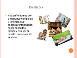 HOY EN DÍA
 Nos enfrentamos con
situaciones complejas
y tenemos que
encontrar información,
hacer consultas,
probar y evaluar si
nuestro conocimiento
funciona.
 
