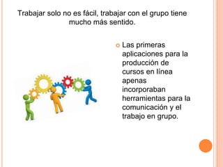  Las primeras
aplicaciones para la
producción de
cursos en línea
apenas
incorporaban
herramientas para la
comunicación y el
trabajo en grupo.
Trabajar solo no es fácil, trabajar con el grupo tiene
mucho más sentido.
 