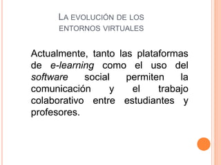 Actualmente, tanto las plataformas
de e-learning como el uso del
software social permiten la
comunicación y el trabajo
colaborativo entre estudiantes y
profesores.
LA EVOLUCIÓN DE LOS
ENTORNOS VIRTUALES
 