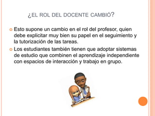 ¿EL ROL DEL DOCENTE CAMBIÓ?
 Esto supone un cambio en el rol del profesor, quien
debe explicitar muy bien su papel en el seguimiento y
la tutorización de las tareas.
 Los estudiantes también tienen que adoptar sistemas
de estudio que combinen el aprendizaje independiente
con espacios de interacción y trabajo en grupo.
 
