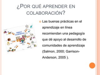 ¿POR QUÉ APRENDER EN
COLABORACIÓN?
 Las buenas prácticas en el
aprendizaje en línea
recomiendan una pedagogía
que dé apoyo al desarrollo de
comunidades de aprendizaje
(Salmon, 2000; Garrison-
Anderson, 2005 ).
 