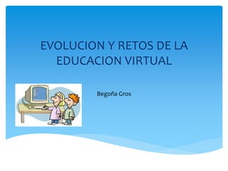 EVOLUCION Y RETOS DE LA
EDUCACION VIRTUAL
Begoña Gros
 