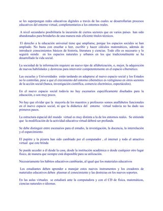 se les superpongan redes educativas digitales a través de las cuales se desarrollarían procesos
educativos del entorno virtual, complementarios a los entornos reales.
A nivel secundario posibilitaría la incursión de ciertos sectores que en varios países han sido
abandonados para brindarles de una manera más eficiente títulos técnicos.
El derecho a la educación universal tiene que ampliarse, porque los espacios sociales se han
ampliado. No basta con enseñar a leer, escribir y hacer cálculos matemáticos, además de
introducir conocimientos básicos de historia, literatura y ciencias. Todo ello es necesario y lo
seguirá siendo en los espacios naturales y urbanos en los que tradicionalmente se ha
desarrollado la vida social.
La sociedad de la información requiere un nuevo tipo de alfabetización, o, mejor, la adquisición
de nuevas habilidades y destrezas para intervenir competentemente en el espacio cibernético.
Las escuelas y Universidades están tardando en adaptarse al nuevo espacio social y los Estados
no lo controlan, pese a que el crecimiento del entorno cibernético es vertiginoso en otros sectores
de la acción social (banca, investigación científica, comercio electrónico, espectáculos).
En el nuevo espacio social todavía no hay escenarios específicamente diseñados para la
educación, o son muy pocos.
No hay que olvidar que la mayoría de los maestros y profesores somos analfabetos funcionales
en el nuevo espacio social, ni que la didáctica del entorno virtual todavía no ha dado sus
primeros pasos.
La estructura espacial del mundo virtual es muy distinta a la de los entornos reales. Se entiende
que la modificación de la actividad educativa virtual deberá ser profunda.
Se debe distinguir entre escenarios para el estudio, la investigación, la docencia, la interrelación
y el esparcimiento.
El pupitre y la pizarra han sido cambiado por el computador , el internet y todo el atractivo
virtual que este brinda
Se puede acceder a él desde la casa, desde la institución académica o desde cualquier otro lugar
físico, de manera que siempre está disponible para su utilización.
Necesariamente los hábitos educativos cambiarán, al igual que los materiales educativos
Los estudiantes deben aprender a manejar estos nuevos instrumentos y los creadores de
materiales educativos deben plasmar el conocimiento y las destrezas en los nuevos soportes.
En las aulas virtuales se estudiará ante la computadora y con el CD de física, matemáticas,
ciencias naturales o idiomas.
 