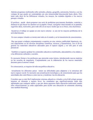 Además programas multimedia sobre animales, plantas, geografía, astronomía, historia y con las
ventajas de que puede ser contemplada con una minuciosidad desconocida hasta ahora. Otro
tanto cabe decir de las bibliotecas virtuales, los museos, las ciudades digitales o los nuevos
paisajes virtuales.
El profesor, puede ahora proponer una serie de problemas previamente diseñados, controlar a
distancia lo que hacen los alumnos en su pupitre virtual, corregirles interviniendo en su pantalla,
sugerirles ideas, motivarles, pero todo ello en un nuevo medio que no es físico, sino electrónico.
Incentivar el trabajo en equipo en este nuevo entorno es uno de los mayores problemas de la
actividad docente.
En esos campus virtuales se insiste ante todo en el estudio y en la transmisión de conocimientos.
Hay que poner a trabajar conjuntamente a expertos en cine, música, publicidad, hipertexto, etc.
con especialistas en las diversas disciplinas científicas, técnicas y humanísticas, con el fin de
generar los materiales educativos adecuados para el espacio digital, y no sólo para el aula
presencial.
También se requiere graduar los contenidos educativos multimedia, adecuándolos a las edades y
a las diferencias culturales y sociales.
Es necesario formar a los profesores que ejercerán como tutores, introduciendo nuevas materias
en las escuelas de magisterio. Conjuntamente con la elaboración de los nuevos materiales
docentes para el entorno virtual.
En consecuencia, se requiere de toda una política educativa.
Actualmente los diferentes países tienen sus dificultades para adaptarse a la estructura del
nuevo espacio social. Es necesario una actualización tecnológica y de conocimiento para que las
autoridades den carta blanca a estas nuevas y modernas vías de educación.
Considero que es más fácil implementar sistemas educativos virtuales a nivel del colegio porque
tenemos un elemento a nuestro favor, los estudiantes que significativamente están más
adelantados que cualquier adulto y que por ahora queremos darle educación tradicional cuando
ellos silenciosamente ya están capacitados para recibir una educación no solamente elearning
sino también blearning.
 