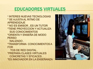EDUCADORES VIRTUALES* INTERES NUEVAS TECNOLOGIAS* SE AJUSTA AL RITMO DE APRENDIZAJE* NO ES EMISOR , ES UN TUTOR*TIENE PROYECCION Y ACTUALIZA     SUS CONOCIMIENTOS*ORIENTA Y ENSEÑA DE MODO PERSO  NALIZADO .*TRANSFORMA  CONOCIMIENTOS A  FOR        TOS DE RED DIGITAL .                 *PREPARA CLASES VIRTUALES           CONCRETAS Y EFICACES .*ES INNOVADOR EN LA ENSEÑANZA