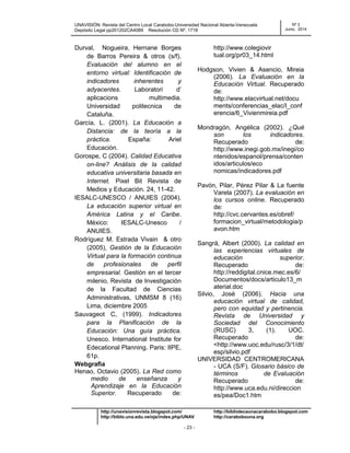 UNAVISIÓN: Revista del Centro Local Carabobo-Universidad Nacional Abierta-Venezuela
Depósito Legal pp201202CA4089 Resolución CD Nº. 1718
Nº 3
Junio, 2014
http://unavisionrevista.blogspot.com/ http://bibliotecaunacarabobo.blogspot.com
http://biblo.una.edu.ve/ojs/index.php/UNAV http://carabobouna.org
- 23 -
Durval, Nogueira, Hernane Borges
de Barros Pereira & otros (s/f).
Evaluación del alumno en el
entorno virtual: Identificación de
indicadores inherentes y
adyacentes. Laboratori d’
aplicacions multimedia.
Universidad politecnica de
Cataluña.
García, L. (2001). La Educación a
Distancia: de la teoría a la
práctica. España: Ariel
Educación.
Gorospe, C (2004). Calidad Educativa
on-line? Análisis de la calidad
educativa universitaria basada en
Internet. Pixel Bit Revista de
Medios y Educación. 24, 11-42.
IESALC-UNESCO / ANUIES (2004).
La educación superior virtual en
América Latina y el Caribe.
México: IESALC-Unesco /
ANUIES.
Rodríguez M. Estrada Vivain & otro
(2005), Gestión de la Educación
Virtual para la formación continua
de profesionales de perfil
empresarial. Gestión en el tercer
milenio, Revista de Investigación
de la Facultad de Ciencias
Administrativas, UNMSM 8 (16)
Lima, diciembre 2005
Sauvageot C, (1999). Indicadores
para la Planificación de la
Educación: Una guía práctica.
Unesco. International Institute for
Edecational Planning. Paris: IIPE,
61p.
Webgrafìa
Henao, Octavio (2005). La Red como
medio de enseñanza y
Aprendizaje en la Educación
Superior. Recuperado de:
http://www.colegiovir
tual.org/pr03_14.html
Hodgson, Vivien & Asencio, Mireia
(2006). La Evaluación en la
Educación Virtual. Recuperado
de:
http://www.elacvirtual.net/docu
ments/conferencias_elac/I_conf
erencia/6_Vivienmireia.pdf
Mondragón, Angélica (2002). ¿Qué
son los indicadores.
Recuperado de:
http://www.inegi.gob.mx/inegi/co
ntenidos/espanol/prensa/conten
idos/articulos/eco
nomicas/indicadores.pdf
Pavón, Pilar, Pérez Pilar & La fuente
Varela (2007). La evaluación en
los cursos online. Recuperado
de:
http://cvc.cervantes.es/obref/
formacion_virtual/metodologia/p
avon.htm
Sangrá, Albert (2000). La calidad en
las experiencias virtuales de
educación superior.
Recuperado de:
http://reddigital.cnice.mec.es/6/
Documentos/docs/articulo13_m
aterial.doc
Silvio, José (2006). Hacia una
educación virtual de calidad,
pero con equidad y pertinencia.
Revista de Universidad y
Sociedad del Conocimiento
(RUSC) 3, (1). UOC.
Recuperado de:
<http://www.uoc.edu/rusc/3/1/dt/
esp/silvio.pdf
UNIVERSIDAD CENTROMERICANA
- UCA (S/F). Glosario básico de
términos de Evaluación
Recuperado de:
http://www.uca.edu.ni/direccion
es/pea/Doc1.htm
 