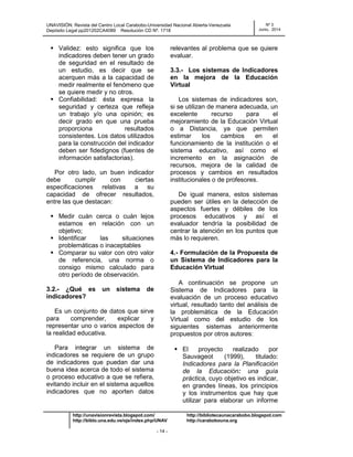 UNAVISIÓN: Revista del Centro Local Carabobo-Universidad Nacional Abierta-Venezuela
Depósito Legal pp201202CA4089 Resolución CD Nº. 1718
Nº 3
Junio, 2014
http://unavisionrevista.blogspot.com/ http://bibliotecaunacarabobo.blogspot.com
http://biblo.una.edu.ve/ojs/index.php/UNAV http://carabobouna.org
- 14 -
 Validez: esto significa que los
indicadores deben tener un grado
de seguridad en el resultado de
un estudio, es decir que se
acerquen más a la capacidad de
medir realmente el fenómeno que
se quiere medir y no otros.
 Confiabilidad: ésta expresa la
seguridad y certeza que refleja
un trabajo y/o una opinión; es
decir grado en que una prueba
proporciona resultados
consistentes. Los datos utilizados
para la construcción del indicador
deben ser fidedignos (fuentes de
información satisfactorias).
Por otro lado, un buen indicador
debe cumplir con ciertas
especificaciones relativas a su
capacidad de ofrecer resultados,
entre las que destacan:
 Medir cuán cerca o cuán lejos
estamos en relación con un
objetivo;
 Identificar las situaciones
problemáticas o inaceptables
 Comparar su valor con otro valor
de referencia, una norma o
consigo mismo calculado para
otro período de observación.
3.2.- ¿Qué es un sistema de
indicadores?
Es un conjunto de datos que sirve
para comprender, explicar y
representar uno o varios aspectos de
la realidad educativa.
Para integrar un sistema de
indicadores se requiere de un grupo
de indicadores que puedan dar una
buena idea acerca de todo el sistema
o proceso educativo a que se refiera,
evitando incluir en el sistema aquellos
indicadores que no aporten datos
relevantes al problema que se quiere
evaluar.
3.3.- Los sistemas de Indicadores
en la mejora de la Educación
Virtual
Los sistemas de indicadores son,
si se utilizan de manera adecuada, un
excelente recurso para el
mejoramiento de la Educación Virtual
o a Distancia, ya que permiten
estimar los cambios en el
funcionamiento de la institución o el
sistema educativo, así como el
incremento en la asignación de
recursos, mejora de la calidad de
procesos y cambios en resultados
institucionales o de profesores.
De igual manera, estos sistemas
pueden ser útiles en la detección de
aspectos fuertes y débiles de los
procesos educativos y así el
evaluador tendría la posibilidad de
centrar la atención en los puntos que
más lo requieren.
4.- Formulación de la Propuesta de
un Sistema de Indicadores para la
Educación Virtual
A continuación se propone un
Sistema de Indicadores para la
evaluación de un proceso educativo
virtual, resultado tanto del análisis de
la problemática de la Educación
Virtual como del estudio de los
siguientes sistemas anteriormente
propuestos por otros autores:
 El proyecto realizado por
Sauvageot (1999), titulado:
Indicadores para la Planificación
de la Educación: una guía
práctica, cuyo objetivo es indicar,
en grandes líneas, los principios
y los instrumentos que hay que
utilizar para elaborar un informe
 