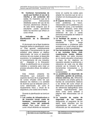 UNAVISIÓN: Revista del Centro Local Carabobo-Universidad Nacional Abierta-Venezuela
Depósito Legal pp201202CA4089 Resolución CD Nº. 1718
Nº 3
Junio, 2014
http://unavisionrevista.blogspot.com/ http://bibliotecaunacarabobo.blogspot.com
http://biblo.una.edu.ve/ojs/index.php/UNAV http://carabobouna.org
- 17 -
10- Contienen herramientas de
ayuda que facilitan el uso de la
interfaz y del contenido del
curso. Es imperativo que se le
presenten instrucciones
detalladas acerca del uso de los
recursos electrónicos ofrecido y
de esta forma asegurar que el
estudiante pueda aprovechar
todos los recursos que ofrece un
curso virtual.
b) Indicadores de la
Planificación de la Educación
Virtual:
El diccionario de la Real Academia
Española define la planificación como
un ―Plan general, metódicamente
organizado y frecuentemente de gran
amplitud, para obtener un objetivo
determinado, tal como el desarrollo
armónico de una ciudad, el desarrollo
económico, la investigación científica,
el funcionamiento de una industria,
etc.‖ Adaptado a la Educación
Virtual, la planificación es un proceso
metódico y consiente para crear un
proceso educativo eficaz, de calidad y
factible.
Este módulo presenta los
indicadores que evaluarán los
aspectos técnicos de la programación
de cursos virtuales entre los que
destacan los relativos a la cantidad
de alumnos que se estipulan para un
curso determinado, así como el
equipamiento físico y virtual de la
asignatura y los costos de la misma.
Durante la planificación se tomó en
cuenta:
1- Los costos de infraestructura o
de inversión inicial: costo de
hardware, comunicaciones y
espacio físico del ambiente
virtual. Para poder ofertar un
curso virtual eficiente es necesario
tomar en cuenta los costos para
adaptar los recursos que se van a
emplear con el presupuesto que se
tenga.
2- El soporte técnico. Con el fin de
evitar problemas, a futuro,
relacionados con la plataforma y la
interfase del curso, y los hardware
y software utilizados, entre otras
cosas, es necesario prever la
existencia de una o varias
personas encargadas de realizar el
soporte técnico.
3- La facilidad de acceso a los
cursos. Se lograría que el
estudiante no tenga
inconvenientes o problemas para
acceder a un curso virtual se debe
garantizar su fácil accesibilidad.
4- Las herramientas de aprendizaje
a ser incluidas (foros, chat,
cuestionarios, tareas, talleres,
etc.). Contar con estos recursos
en un evento educativo virtual para
el logro de los objetivos es
necesario estudiar la pertinencia y
relevancia de cada una de ellas
evitando así la inclusión de las
herramientas innecesarias y la
exclusión de aquellas
fundamentales.
5- La posibilidad de desarrollo de
materiales, gestión de archivos,
enlaces externos, etc. Ofrecerían
al estudiante una amplia gama de
fuentes de conocimiento relativos
a los temas del curso virtual se
debe tener una amplia recopilación
de referencias bibliográficas tanto
creadas específicamente para
dicho curso como enlaces a
páginas web relacionadas con el
tema.
6- La creación de copias de
seguridad de los cursos.
Asegurarían el resguardo de los
datos, tanto ofrecidos por los
organizadores del curso como
introducido por los estudiantes, es
 