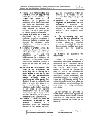 UNAVISIÓN: Revista del Centro Local Carabobo-Universidad Nacional Abierta-Venezuela
Depósito Legal pp201202CA4089 Resolución CD Nº. 1718
Nº 3
Junio, 2014
http://unavisionrevista.blogspot.com/ http://bibliotecaunacarabobo.blogspot.com
http://biblo.una.edu.ve/ojs/index.php/UNAV http://carabobouna.org
- 19 -
4- Cuenta con herramientas que
permiten hacer un seguimiento
automático de las conexiones y
participación diaria de los
alumnos. En un proceso de
educación virtual efectivo requiere,
por parte del estudiante, una
constante participación, y la forma
más efectiva de realizar un
monitoreo de dicha participación
es hacerla de forma automática.
5- Induce al trabajo en grupo. La
efectividad de un proceso
evaluativo virtual es importante el
diseño de trabajos grupales para
fomentar la interacción entre
estudiantes y el intercambio de
conocimientos.
6- Fomenta el análisis crítico del
estudiante. Propicia la capacidad
crítica, de análisis y de síntesis del
estudiante, a la vez que
proporciona un método de
autentificación de la identidad del
estudiante, es importante realizar
evaluaciones donde se requiera la
redacción de ideas por parte del
alumno.
7- No exige el conocimiento, por
parte de los estudiantes, de
temas que no se dieron en el
curso virtual o que no formen
parte de los conocimientos
previos exigidos para la
inscripción en dicho curso. Con
el objeto de que la evaluación sea
objetiva y justa debe basarse en
los conocimientos que el
estudiante debió haber aprendido
en el curso o en aquellos
conocimientos que se les exigió
manejar antes de la inscripción en
el evento educativo, de lo contrario
ésta sería injusta y deshonesta.
8- Certifica o califica el nivel de
rendimiento alcanzado por los
alumnos. Comprobar si el
estudiante logró los objetivos
planteados, para ello es necesario
que las evaluaciones midan la
cantidad y la calidad de los
conocimientos adquiridos por el
mismo.
9- Satisface al alumno con
respecto al desarrollo de su
formación. Demostrar al
estudiante los logros que alcanzó
durante el curso virtual, la
evaluación debe demostrar esos
alcances.
10- Se corresponde con los
objetivos del acto educativo. Los
planificadores de los cursos o
eventos educativos virtuales
corroboren la calidad del mismo,
deben aplicar pruebas que sean
cónsonas con los objetivos
planteados.
4.2- Criterios de exclusión de
indicadores
Durante el análisis de los
indicadores de calidad, planificación y
evaluación de la Educación Virtual
propuestos por los diferentes autores
mencionados anteriormente, se
decidió el descarte de algunos de
ellos ya que no se consideraron
fundamentales para asegurar una
planificación exitosa, de calidad y con
un valioso sistema de evaluación en
los cursos de Educación Virtual. Para
este proceso de descarte se utilizaron
criterios básicos como la fiabilidad, la
pertinencia, la indispensabilidad,
entre otros.
En tal sentido se presenta a
continuación una lista de algunos de
los indicadores excluidos del Sistema
propuesto en este artículo, con la
debida justificación del porqué de su
descarte:
 