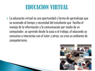 EDUCACION VIRTUAL La educación virtual es una oportunidad y forma de aprendizaje que se acomoda al tiempo y necesidad del estudiante que  facilita el manejo de la información y la comunicación por medio de un computador, se aprende desde la casa o el trabajo, el educando se comunica e interactúa con el tutor y otros, se crea un ambiente de compañerismo.  