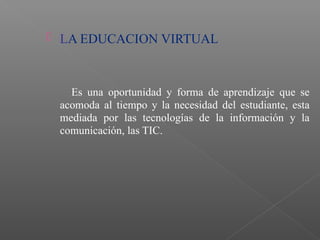  LA EDUCACION VIRTUAL
Es una oportunidad y forma de aprendizaje que se
acomoda al tiempo y la necesidad del estudiante, esta
mediada por las tecnologías de la información y la
comunicación, las TIC.
 