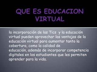 la incorporación de las Tics y la educación
virtual pueden aprovechar las ventajas de la
educación virtual para aumentar tanto la
cobertura, como la calidad de
educación, además de incorporar competencia
digitales en los estudiantes que les permiten
aprender para la vida.