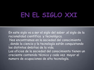 En este siglo va a ser el siglo del saber ,el siglo de la
racionalidad científica y tecnológica.
Nos encontramos en la sociedad del conocimiento
, donde la ciencia y la tecnología están conquistando
los distintos ámbitos de la vida.
Los oficios de la sociedad del conocimiento tienen un
creciente contenido técnico y cada vez mayor el
numero de ocupaciones de alta tecnología.