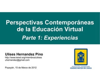 Perspectivas Contemporáneas
   de la Educación Virtual
                Parte 1: Experiencias

Ulises Hernandez Pino
http://www.iered.org/miembros/ulises
uhernandez@gmail.com


Popayán, 15 de Marzo de 2012
 