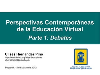 Perspectivas Contemporáneas
   de la Educación Virtual
                      Parte 1: Debates

Ulises Hernandez Pino
http://www.iered.org/miembros/ulises
uhernandez@gmail.com


Popayán, 15 de Marzo de 2012
 