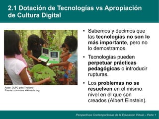 2.1 Dotación de Tecnologías vs Apropiación
  de Cultura Digital

                                     ●   Sabemos y decimos que
                                         las tecnologías no son lo
                                         más importante, pero no
                                         lo demostramos.
                                     ●   Tecnologías pueden
                                         perpetuar prácticas
                                         pedagógicas o introducir
                                         rupturas.
                                     ●   Los problemas no se
Autor: OLPC pilot Thailand
Fuente: commons.wikimedia.org            resuelven en el mismo
                                         nivel en el que son
                                         creados (Albert Einstein).

                                Perspectivas Contemporáneas de la Educación Virtual – Parte 1
 
