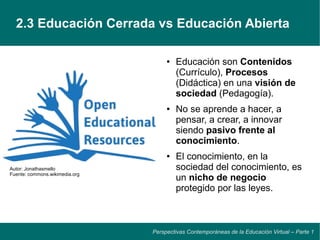 2.3 Educación Cerrada vs Educación Abierta

                                     ●   Educación son Contenidos
                                         (Currículo), Procesos
                                         (Didáctica) en una visión de
                                         sociedad (Pedagogía).
                                     ●   No se aprende a hacer, a
                                         pensar, a crear, a innovar
                                         siendo pasivo frente al
                                         conocimiento.
                                     ●   El conocimiento, en la
Autor: Jonathasmello                     sociedad del conocimiento, es
Fuente: commons.wikimedia.org
                                         un nicho de negocio
                                         protegido por las leyes.



                                Perspectivas Contemporáneas de la Educación Virtual – Parte 1
 
