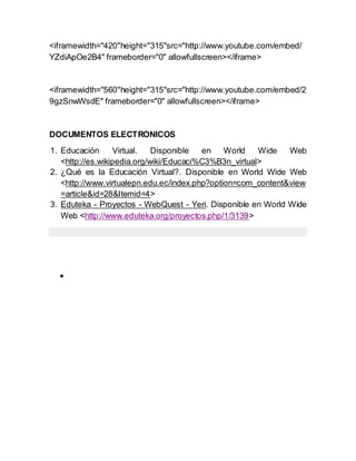<iframewidth="420"height="315"src="http://www.youtube.com/embed/
YZdiApOe2B4" frameborder="0" allowfullscreen></iframe>


<iframewidth="560"height="315"src="http://www.youtube.com/embed/2
9gzSnwWsdE" frameborder="0" allowfullscreen></iframe>


DOCUMENTOS ELECTRONICOS
1. Educación      Virtual.   Disponible  en World      Wide   Web
   <http://es.wikipedia.org/wiki/Educaci%C3%B3n_virtual>
2. ¿Qué es la Educación Virtual?. Disponible en World Wide Web
   <http://www.virtualepn.edu.ec/index.php?option=com_content&view
   =article&id=28&Itemid=4>
3. Eduteka - Proyectos - WebQuest - Yeri. Disponible en World Wide
   Web <http://www.eduteka.org/proyectos.php/1/3139>




  
 