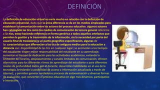 DEFINICIÓN
La definición de educación virtual no varía mucho en relación con la definición de
educación presencial, dado que la única diferencia se da en los medios empleados para
establecer la comunicación entre los actores del proceso educativo. algunos autores
han catalogado las tics como los medios de comunicación de tercera general referirme
a las tics, estoy haciendo referencia en forma genérica a todos aquellos artefactos que
permiten la gestión y la transmisión de la información, sin la necesidad por parte del
usuario final de trasladarse a un punto geográfico especificación, algunas de
las características que diferencian a las tics de antiguos medios para la educación a
distancia son: disponibilidad de las tics en cualquier lugar; se acomodan a los tiempos
del estudiante; exigen mayor responsabilidad del estudiante en su aprendizaje;
aumentan el tiempo de dedicación para las actividades académicas, evitando la
limitación de horarios, desplazamientos y canales limitados de comunicación; ofrecen
alternativas para los diferentes ritmos de aprendizaje del estudiante o para diferentes
niveles de profundidad dados por el docente; desarrollan habilidades en el uso de la
tecnología, brindando la posibilidad de acceso a información actualizada a través de
internet; y permiten generar verdaderos procesos de autoevaluación y diversas formas
de evaluación, que convierten el proceso educativo en algo más dinámico, participativo
e interactivo.
 