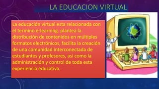 LA EDUCACION VIRTUAL
La educación virtual esta relacionada con
el termino e-learning. plantea la
distribución de contenidos en múltiples
formatos electrónicos, facilita la creación
de una comunidad interconectada de
estudiantes y profesores, asi como la
administración y control de toda esta
experiencia educativa.
 
