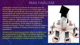 PARA FINALIZAR
la educación virtual es una forma de educación para los
estudiantes que no pueden estar en un mismo lugar y aun
mismo tiempo que los demás y por eso se apoya en este tipo
de educación por medio del internet para poder realizar un
proceso de formación. en esta nueva forma de educación se
aprecia el uso de diversos materiales tecnológicos como
videos, imágenes, videoconferencias, convirtiendo al
estudiante en un ente autodidacta, responsable de su
proceso de aprendizaje, donde deberá de organizar y
controlar su espacio , tiempo, horario, su forma de trabajo e
investigación y dedicar el tiempo suficiente para su mejor
preparación.
Actualmente las personas necesitan adquirir un cierto nivel
de competitividad en su trabajo y/o profesión para estar
actualizado lo mas posible y estar a la par de cualquier otro
trabajador o estudiante en cualquier parte del mundo.
 