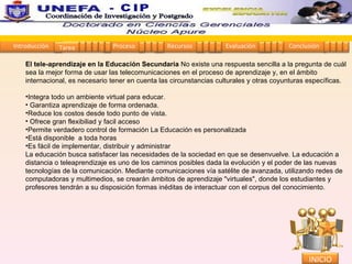 El tele-aprendizaje en la Educación Secundaria  No existe una respuesta sencilla a la pregunta de cuál sea la mejor forma de usar las telecomunicaciones en el proceso de aprendizaje y, en el ámbito internacional, es necesario tener en cuenta las circunstancias culturales y otras coyunturas específicas. Integra todo un ambiente virtual para educar. Garantiza aprendizaje de forma ordenada.  Reduce los costos desde todo punto de vista. Ofrece gran flexibiliad y facil acceso  Permite verdadero control de formación La Educación es personalizada  Está disponible  a toda horas  Es fácil de implementar, distribuir y administrar  La educación busca satisfacer las necesidades de la sociedad en que se desenvuelve. La educación a distancia o teleaprendizaje es uno de los caminos posibles dada la evolución y el poder de las nuevas tecnologías de la comunicación. Mediante comunicaciones vía satélite de avanzada, utilizando redes de computadoras y multimedios, se crearán ámbitos de aprendizaje "virtuales", donde los estudiantes y profesores tendrán a su disposición formas inéditas de interactuar con el corpus del conocimiento. Introducción Proceso Recursos Evaluación Conclusión Tarea 1 2 3 4 5 1 2 3 4 1 2 3 4 1 2 3 4 1 2 3 4 INICIO Coordinación de Investigación y Postgrado  - CIP 