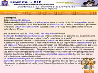 Ciberespacio Saltar a  navegación ,  búsqueda El  ciberespacio  o  ciberinfinito  es una  realidad virtual  que se encuentra dentro de los  ordenadores  y redes del mundo. El ciberespacio es un tema recurrente en la  ciencia ficción . El término "ciberespacio" proviene de la novela de  William Gibson   Neuromante , publicada en  1984 , y a su vez de una obra anterior del mismo autor,  Burning Chrome . El 8 de febrero de 1996, en  Davos , Suiza,  John Perry Barlow  escribió la  Declaración de independencia del ciberespacio  en la que exhortaba a los gobiernos a no ejercer soberanía sobre el ciberespacio, definido por el mismo como "el nuevo hogar de la Mente". Aunque el ciberespacio no debe confundirse con el  Internet  real, el término se refiere a menudo a los objetos e identidades que existen dentro de la misma red informática, así que se podría decir,  metafóricamente , que una  página web  "se encuentra en el ciberespacio". Según esta interpretación, los acontecimientos que tienen lugar en Internet no están ocurriendo en los países donde los participantes o los servidores se encuentran físicamente, sino "en el ciberespacio". Éste parece un punto de vista razonable una vez que se extiende el uso de servicios distribuidos (como  Freenet ), y la identidad y localización física de los participantes resulta imposible de determinar debido a la comunicación  anonimidad  o  pseudonimidad . Por ello, no se podrían aplicar las leyes de ningún país determinado. La  serie de animación   Digimon  está ambientada en una versión del ciberespacio llamada "mundo digital" o " digimundo ". Se trata de un  universo paralelo  construido a partir de datos de Internet, y es similar al ciberespacio, pero las personas pueden entrar físicamente en este mundo en lugar de hacerlo desde un ordenador Introducción Proceso Recursos Evaluación Conclusión Tarea 1 2 3 4 5 1 2 3 4 1 2 3 4 1 2 3 4 1 2 3 4 INICIO Coordinación de Investigación y Postgrado  - CIP 