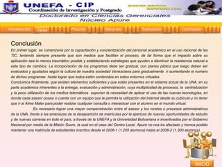 Conclusión  En primer lugar, se comenzaría por la capacitación y concientización del personal académico en el uso racional de las TIC, teniendo siempre presente que son medios que facilitan el proceso, de tal forma que el impacto sobre su aplicación sea lo menos traumático posible y estableciendo estrategias que ayuden a disminuir la resistencia natural a este tipo de cambios. La incorporación de los programas debe ser gradual, con planes pilotos que luego deben ser evaluados y ajustados según la cultura de nuestra sociedad Venezolana para gradualmente  ir aumentando el numero de dichos programas  hasta lograr que todos estén contenidos en estos entornos virtuales. Concluimos finalmente, que existen elementos suficientes y que están presentes en el sistema actual de la UNA, en su parte académica inherentes a la entrega, evaluación y administración, cuya multiplicidad de procesos, la  centralización y la poco utilización de los medios telemáticos  suponen la necesidad de aplicar el uso de las nuevas tecnologías, en donde cada asesor posea o cuente con un equipo que le permita la utilización del Internet desde su cubículo y no tener que ir al Alma Mater para poder realizar cualquier consulta o interactuar con el alumno en el mundo virtual. Es necesario lograr una mayor compenetración entre el asesor y los niveles o procesos administrativos de la UNA, frente a las amenazas de la desaparición de matriculas por la apertura de nuevas oportunidades de estudio y de nuevas carreras en todo el país, a través de la UNEFA y la Universidad Bolivariana e incentivados por el Gobierno Nacional por medio de la Misión Sucre, la cual en el caso del Centro Local  Apure no nos ha afectado y hemos podido mantener una matricula de estudiantes inscritos desde el 2006-1 (1.205 alumnos) hasta el 2008-2 (1.300 alumnos).  Introducción Proceso Recursos Evaluación Conclusión Tarea 1 2 3 4 5 1 2 3 4 1 2 3 4 1 2 3 4 1 2 3 4 INICIO Coordinación de Investigación y Postgrado  - CIP 
