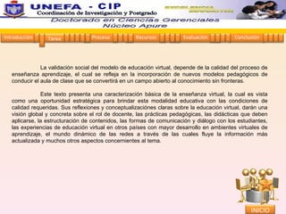  La validación social del modelo de educación virtual, depende de la calidad del proceso de enseñanza aprendizaje, el cual se refleja en la incorporación de nuevos modelos pedagógicos de conducir el aula de clase que se convertirá en un campo abierto al conocimiento sin fronteras.    Este texto presenta una caracterización básica de la enseñanza virtual, la cual es vista como una oportunidad estratégica para brindar esta modalidad educativa con las condiciones de calidad requeridas. Sus reflexiones y conceptualizaciónes claras sobre la educación virtual, darán una visión global y concreta sobre el rol de docente, las prácticas pedagógicas, las didácticas que deben aplicarse, la estructuración de contenidos, las formas de comunicación y diálogo con los estudiantes, las experiencias de educación virtual en otros países con mayor desarrollo en ambientes virtuales de aprendizaje, el mundo dinámico de las redes a través de las cuales fluye la información más actualizada y muchos otros aspectos concernientes al tema. INICIO Coordinación de Investigación y Postgrado  - CIP Proceso Recursos Evaluación Conclusión Tarea 1 2 3 4 5 1 2 3 4 1 2 3 4 1 2 3 4 1 2 3 4 Introducción 1 2 