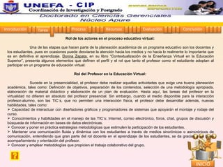 Rol de los actores en el proceso educativo virtual:   Una de las etapas que hacen parte de la planeación académica de un programa educativo son los docentes y los estudiantes, pues en ocasiones puede desviarse la atención hacia los medios y no hacia lo realmente lo importante que es en definitiva el aprendizaje.  Donna Zapata , en su libro “Contextualización de la Enseñanza Virtual en la Educación Superior”, presenta algunos elementos que definen el perfil y el rol que tanto el profesor como el estudiante adoptan al participar en un programa de educación virtual:  Rol del Profesor en la Educación Virtual:   Sucede en la presencialidad, el profesor debe realizar aquellas actividades que exige una buena planeación académica, tales como: Definición de objetivos, preparación de los contenidos, selección de una metodología apropiada, elaboración de material didáctico y elaboración de un plan de evaluación. Hasta aquí, las tareas del profesor en la virtualidad no difieren en absoluto del profesor presencial. Sin embargo, cuando el medio disponible para la interacción profesor-alumno, son las TIC´s, que no permiten una interacción física, el profesor debe desarrollar además, nuevas habilidades, tales como:  Capacidad de interactuar con diseñadores gráficos y programadores de sistemas que apoyarán el montaje y rodaje del curso. Conocimientos y habilidades en el manejo de las TIC´s: Internet, correo electrónico, foros, chat, grupos de discusión y búsqueda de información en bases de datos electrónicas.  Conocer y poner en práctica estrategias metodológicas que estimulen la participación de los estudiantes.  Mantener una comunicación fluida y dinámica con los estudiantes a través de medios sincrónicos o asincrónicos de comunicación, entendiendo que gran parte del rol docente en el aprendizaje de los estudiantes, se da gracias a un buen acompañamiento y orientación del profesor.  Conocer y emplear metodologías que propicien el trabajo colaborativo del grupo.     Introducción Proceso Recursos Evaluación Conclusión Tarea 1 2 3 4 5 1 2 3 4 1 2 3 4 1 2 3 4 1 2 3 4 INICIO Coordinación de Investigación y Postgrado  - CIP 1 2 