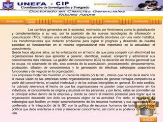Los cambios generados en la sociedad, motivados por fenómenos como la globalización y complementados a su vez, por la aparición de las nuevas tecnologías de información y comunicación (TIC), matizan una realidad compleja que amerita abordarse con una visión holística. Las transformaciones que deberán producirse para lograr el progreso y desarrollo de nuestra sociedad se fundamentan en el recurso organizacional más importante en la actualidad: el conocimiento.  Desde hace algunos años, se ha enfatizando en el hecho de que para competir con efectividad las organizaciones tienen que aprender a generar, identificar, evaluar, compartir y administrar sus conocimientos más valiosos. La gestión del conocimiento (GC) ha devenido en técnica gerencial que se ocupa, no solamente de ello, sino además de la acumulación, procesamiento, almacenamiento, producción, difusión de conocimientos y la generación de efectivas estrategias corporativas funcionales y de negocio en la organización.  Las empresas modernas muestran un creciente interés por la GC , interés que ha ido de la mano con la nueva visión de las empresas como organizaciones capaces de generar ventajas competitivas a partir del conocimiento, el capital intelectual y de los activos intangibles en general. En este sentido, ha cobrado relevancia el hecho de que las organizaciones no pueden crear conocimiento sin los individuos, el conocimiento se origina y acumula en las personas, y por tanto, estas se convierten en el principal activo dentro de la empresa y donde se centra el máximo potencial para lograr que la organización desarrolle con éxito los procesos objeto de su actividad. Por tanto, el desarrollo de estrategias que faciliten un mejor aprovechamiento de los recursos humanos y sus capacidades ha conllevado a la integración de la GC con la política de recursos humanos de toda organización, política que debe orientarse a crear y almacenar conocimiento, así como a su posterior distribución y uso.  Introducción Proceso Recursos Evaluación Conclusión Tarea 1 2 3 4 5 1 2 3 4 1 2 3 4 1 2 3 4 1 2 3 4 INICIO Coordinación de Investigación y Postgrado  - CIP 
