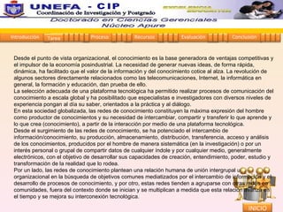 Desde el punto de vista organizacional, el conocimiento es la base generadora de ventajas competitivas y el impulsor de la economía posindustrial. La necesidad de generar nuevas ideas, de forma rápida, dinámica, ha facilitado que el valor de la información y del conocimiento cotice al alza. La revolución de algunos sectores directamente relacionados como las telecomunicaciones, Internet, la informática en general, la formación y educación, dan prueba de ello.  La selección adecuada de una plataforma tecnológica ha permitido realizar procesos de comunicación del conocimiento a escala global y ha posibilitado que especialistas e investigadores con diversos niveles de experiencia pongan al día su saber, orientados a la práctica y al diálogo.  En esta sociedad globalizada, las redes de conocimiento constituyen la máxima expresión del hombre como productor de conocimientos y su necesidad de intercambiar, compartir y transferir lo que aprende y lo que crea (conocimiento), a partir de la interacción por medio de una plataforma tecnológica.  Desde el surgimiento de las redes de conocimiento, se ha potenciado el intercambio de información/conocimiento, su producción, almacenamiento, distribución, transferencia, acceso y análisis de los conocimientos, producidos por el hombre de manera sistemática (en la investigación) o por un interés personal o grupal de compartir datos de cualquier índole y por cualquier medio, generalmente electrónicos, con el objetivo de desarrollar sus capacidades de creación, entendimiento, poder, estudio y transformación de la realidad que lo rodea.  Por un lado, las redes de conocimiento plantean una relación humana de unión intergrupal u organizacional en la búsqueda de objetivos comunes mediatizados por el intercambio de información y el desarrollo de procesos de conocimiento, y por otro, estas redes tienden a agruparse con otras redes en comunidades, fuera del contexto donde se inician y se multiplican a medida que esta relación avanza en el tiempo y se mejora su interconexión tecnológica.  Introducción Proceso Recursos Evaluación Conclusión Tarea 1 2 3 4 5 1 2 3 4 1 2 3 4 1 2 3 4 1 2 3 4 INICIO Coordinación de Investigación y Postgrado  - CIP 