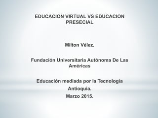 EDUCACION VIRTUAL VS EDUCACION
PRESECIAL
Milton Vélez.
Fundación Universitaria Autónoma De Las
Américas
Educación mediada por la Tecnología
Antioquia.
Marzo 2015.
 