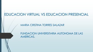 EDUCACION VIRTUAL VS EDUCACION PRESENCIAL
MARIA CRISTINA TORRES SALAZAR
FUNDACION UNIVERSITARIA AUTONOMA DE LAS
AMERICAS.
 