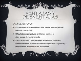 VENTAJAS Y
DESVENTAJAS
DESVENTAJAS:
 La pasividad del sujeto frente a este medio, pues se percibe
como un "medio fácil".
 Dificultades organizativas, problemas técnicos y
altos costos de mantenimiento.
 Falta de una estructura pedagógica adecuada, diseñada
intencionalmente teniendo en cuenta los procesos cognitivos y
las formas de aprender de los estudiantes.
 
