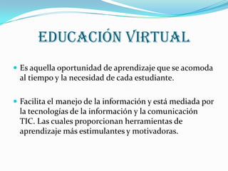 Educación virtualEs aquella oportunidad de aprendizaje que se acomoda al tiempo y la necesidad de cada estudiante. Facilita el manejo de la información y está mediada por la tecnologías de la información y la comunicación TIC. Las cuales proporcionan herramientas de aprendizaje más estimulantes y motivadoras.