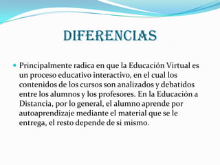 diferenciasPrincipalmente radica en que la Educación Virtual es un proceso educativo interactivo, en el cual los contenidos de los cursos son analizados y debatidos entre los alumnos y los profesores. En la Educación a Distancia, por lo general, el alumno aprende por autoaprendizaje mediante el material que se le entrega, el resto depende de si mismo.