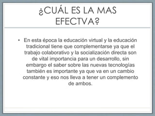 ¿CUÁL ES LA MAS
EFECTVA?
• En esta época la educación virtual y la educación
tradicional tiene que complementarse ya que el
trabajo colaborativo y la socialización directa son
de vital importancia para un desarrollo, sin
embargo el saber sobre las nuevas tecnologías
también es importante ya que va en un cambio
constante y eso nos lleva a tener un complemento
de ambos.
 