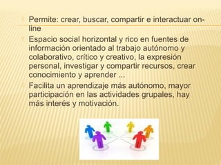  Permite: crear, buscar, compartir e interactuar on-
line
 Espacio social horizontal y rico en fuentes de
información orientado al trabajo autónomo y
colaborativo, crítico y creativo, la expresión
personal, investigar y compartir recursos, crear
conocimiento y aprender ...
 Facilita un aprendizaje más autónomo, mayor
participación en las actividades grupales, hay
más interés y motivación.
 