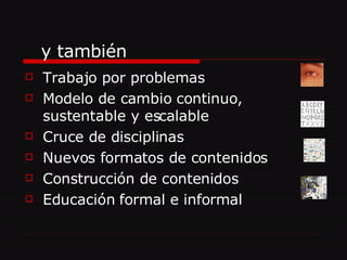 Trabajo por problemas Modelo de cambio continuo, sustentable y escalable Cruce de disciplinas Nuevos formatos de contenidos Construcción de contenidos Educación formal e informal y también  
