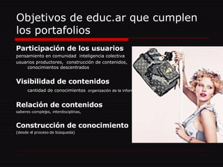 Objetivos de educ.ar que cumplen los portafolios Participación de los usuarios pensamiento en comunidad  inteligencia colectiva  usuarios productores,  construcción de contenidos, conocimientos descentrados Visibilidad de contenidos  cantidad de conocimientos   organización de la información Relación de contenidos   saberes complejos, interdisciplinas,  Construcción de conocimiento (desde el proceso de búsqueda) 