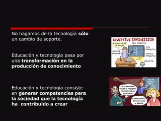 No hagamos de la tecnología  sólo un cambio de soporte. Educación y tecnología pasa por una  transformación en la producción de conocimiento Educación y tecnología consiste en  generar competencias para la sociedad que la tecnología ha  contribuido a crear 